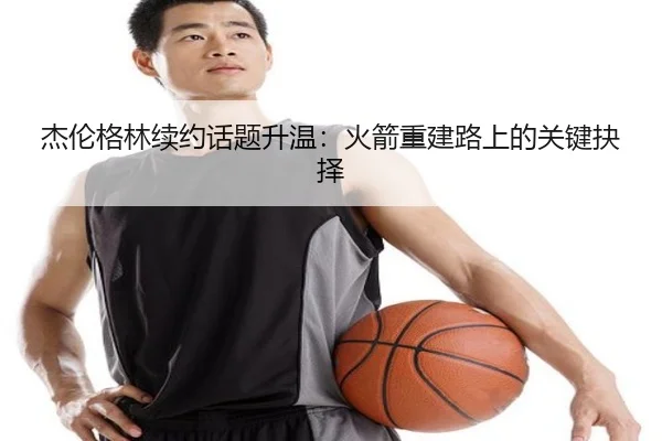 杰伦格林续约话题升温：火箭重建路上的关键抉择 | leyu